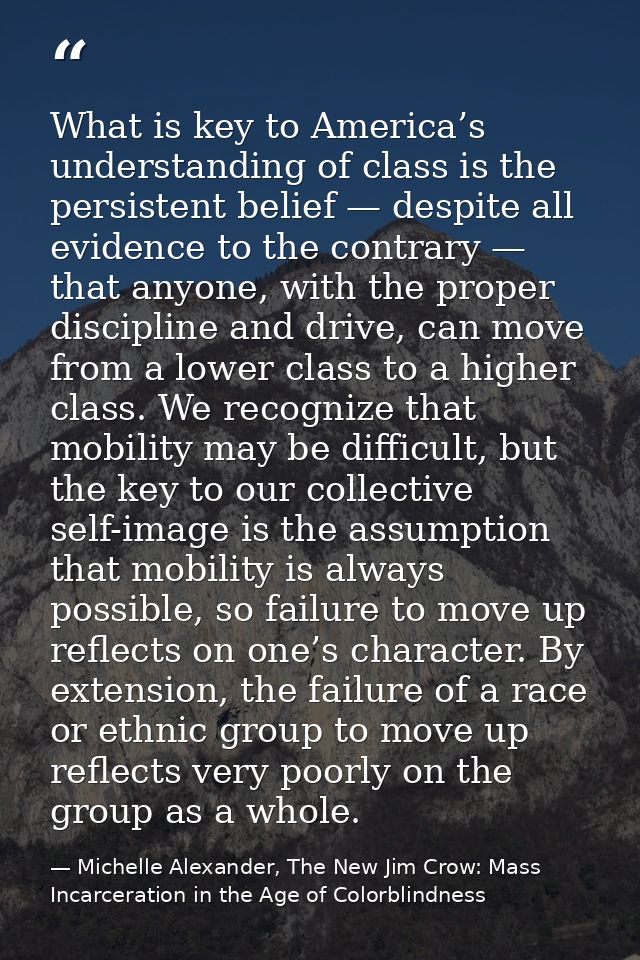 What is key to America’s understanding of class is the persistent belief — despite all evidence to the contrary — that a — Michelle Alexander, The New Jim Crow: Mass Incarceration in the Age of Colorblindness
