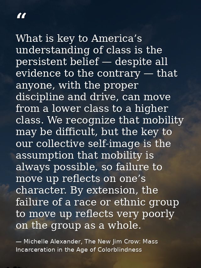 What is key to America’s understanding of class is the persistent belief — despite all evidence to the contrary — that a — Michelle Alexander, The New Jim Crow: Mass Incarceration in the Age of Colorblindness