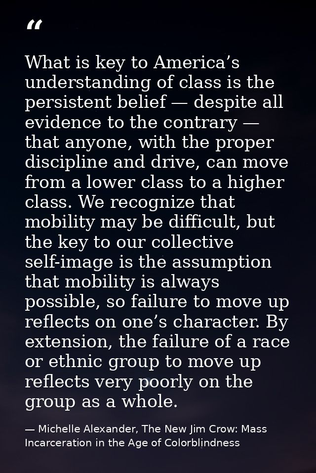 What is key to America’s understanding of class is the persistent belief — despite all evidence to the contrary — that a — Michelle Alexander, The New Jim Crow: Mass Incarceration in the Age of Colorblindness