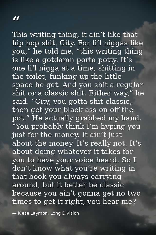 This writing thing, it ain’t like that hip hop shit, City. For li’l niggas like you,” he told me, “this writing thing is — Kiese Laymon, Long Division