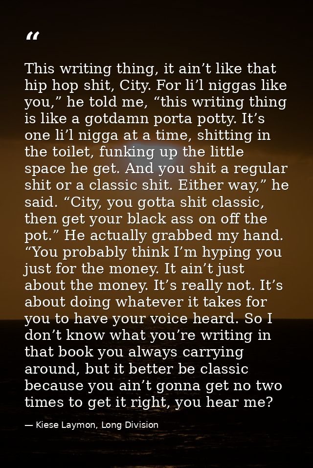 This writing thing, it ain’t like that hip hop shit, City. For li’l niggas like you,” he told me, “this writing thing is — Kiese Laymon, Long Division