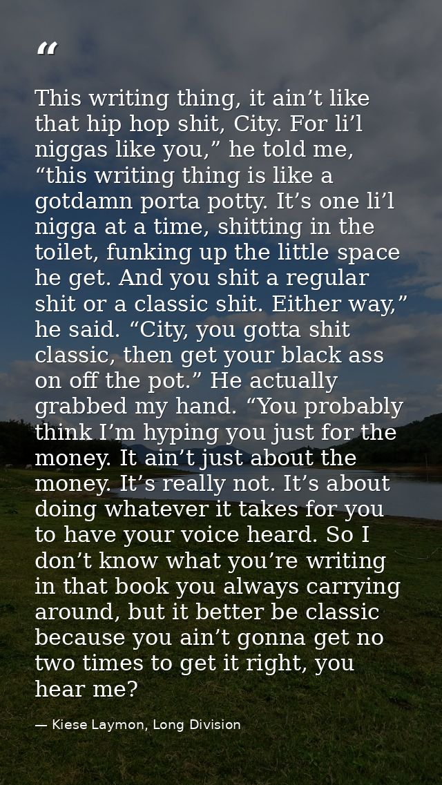 This writing thing, it ain’t like that hip hop shit, City. For li’l niggas like you,” he told me, “this writing thing is — Kiese Laymon, Long Division