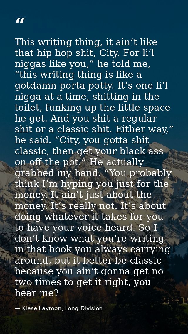 This writing thing, it ain’t like that hip hop shit, City. For li’l niggas like you,” he told me, “this writing thing is — Kiese Laymon, Long Division