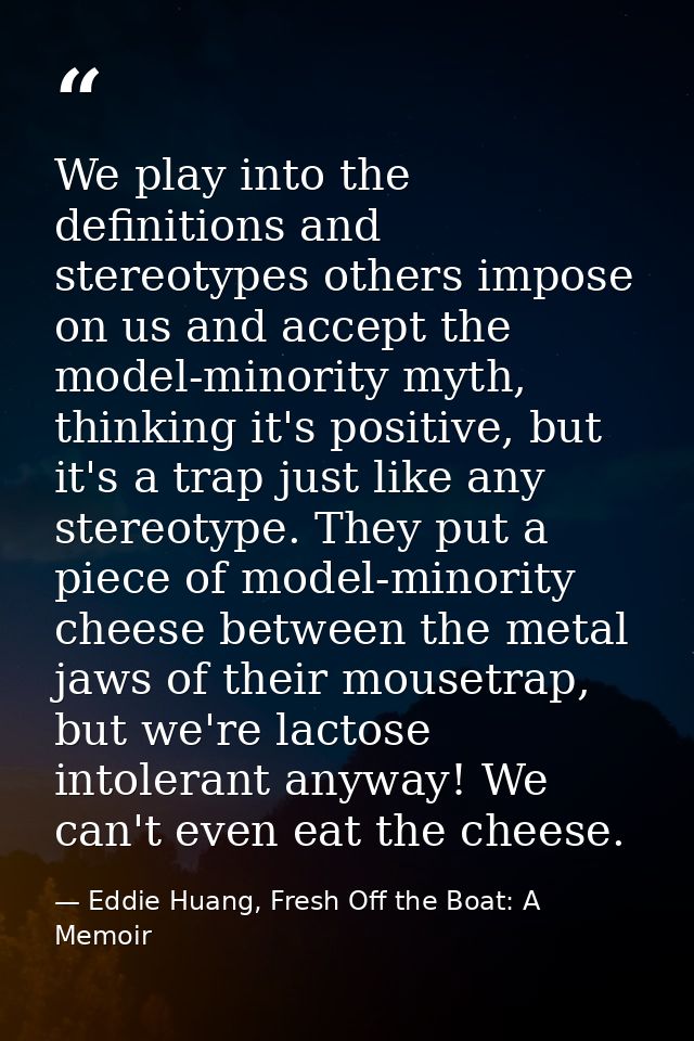 We play into the definitions and stereotypes others impose on us and accept the model-minority myth, thinking it's posit — Eddie Huang, Fresh Off the Boat: A Memoir