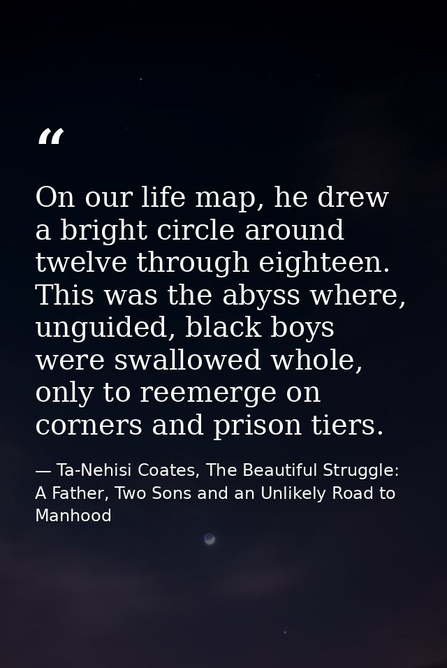 On our life map, he drew a bright circle around twelve through eighteen. This was the abyss where, unguided, black boys  — Ta-Nehisi Coates, The Beautiful Struggle: A Father, Two Sons and an Unlikely Road to Manhood