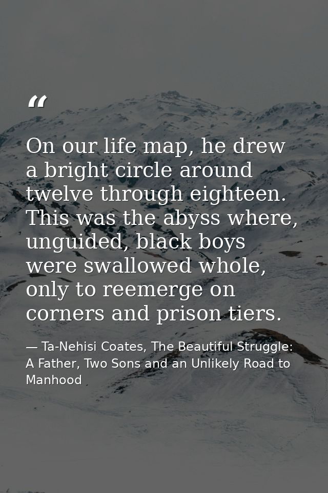 On our life map, he drew a bright circle around twelve through eighteen. This was the abyss where, unguided, black boys  — Ta-Nehisi Coates, The Beautiful Struggle: A Father, Two Sons and an Unlikely Road to Manhood
