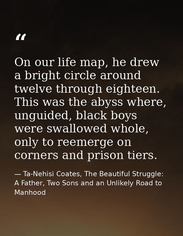 On our life map, he drew a bright circle around twelve through eighteen. This was the abyss where, unguided, black boys  — Ta-Nehisi Coates, The Beautiful Struggle: A Father, Two Sons and an Unlikely Road to Manhood
