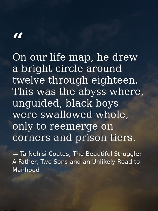 On our life map, he drew a bright circle around twelve through eighteen. This was the abyss where, unguided, black boys  — Ta-Nehisi Coates, The Beautiful Struggle: A Father, Two Sons and an Unlikely Road to Manhood