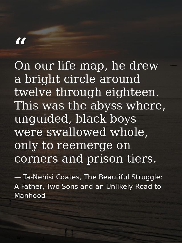 On our life map, he drew a bright circle around twelve through eighteen. This was the abyss where, unguided, black boys  — Ta-Nehisi Coates, The Beautiful Struggle: A Father, Two Sons and an Unlikely Road to Manhood