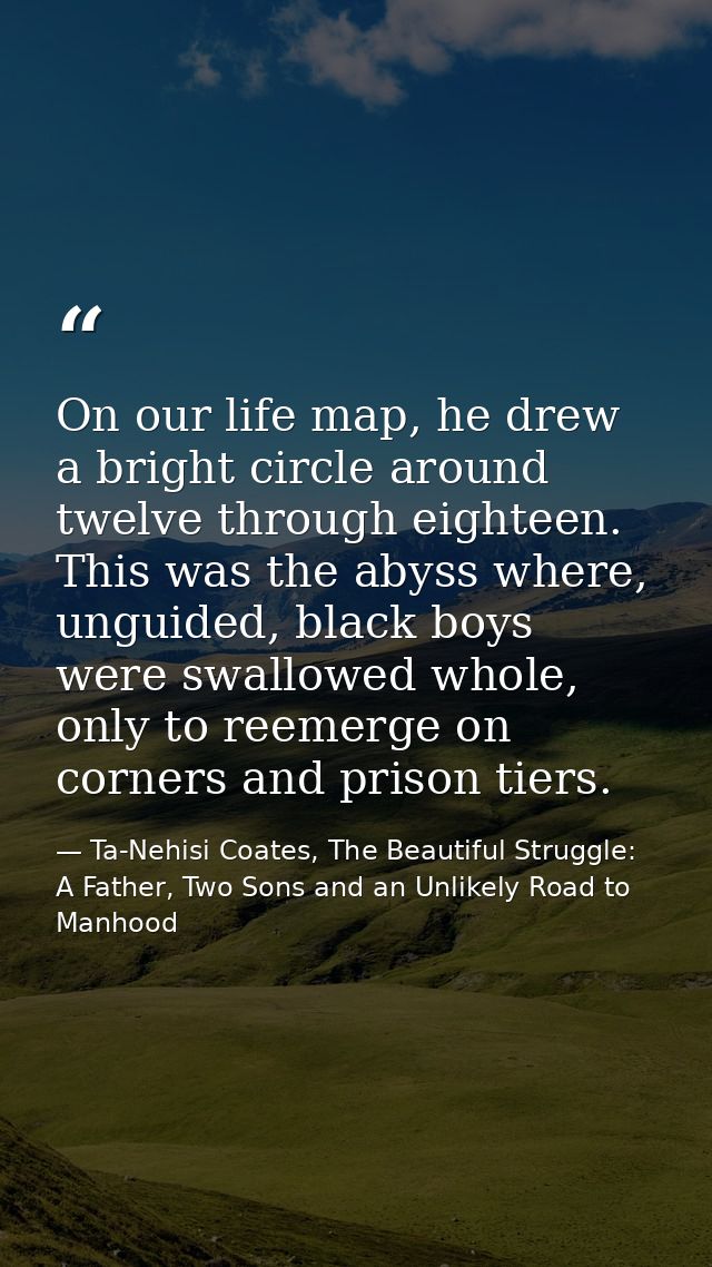 On our life map, he drew a bright circle around twelve through eighteen. This was the abyss where, unguided, black boys  — Ta-Nehisi Coates, The Beautiful Struggle: A Father, Two Sons and an Unlikely Road to Manhood