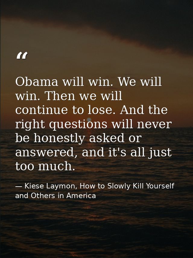 Obama will win. We will win. Then we will continue to lose. And the right questions will never be honestly asked or answ — Kiese Laymon, How to Slowly Kill Yourself and Others in America