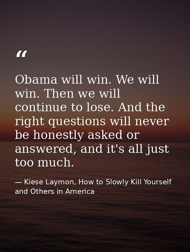 Obama will win. We will win. Then we will continue to lose. And the right questions will never be honestly asked or answ — Kiese Laymon, How to Slowly Kill Yourself and Others in America