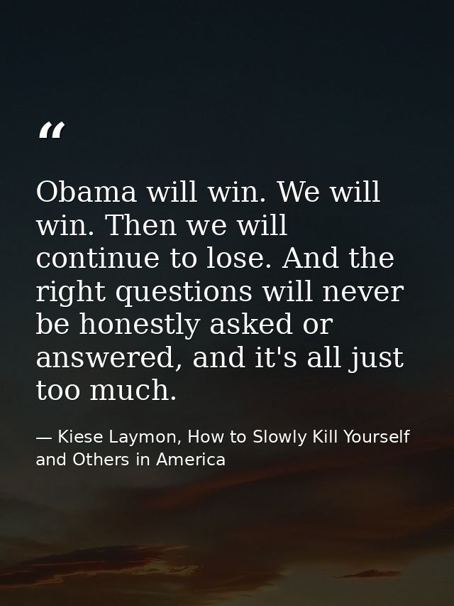 Obama will win. We will win. Then we will continue to lose. And the right questions will never be honestly asked or answ — Kiese Laymon, How to Slowly Kill Yourself and Others in America