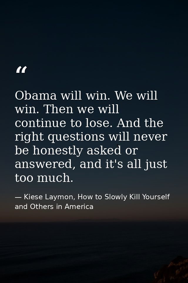 Obama will win. We will win. Then we will continue to lose. And the right questions will never be honestly asked or answ — Kiese Laymon, How to Slowly Kill Yourself and Others in America
