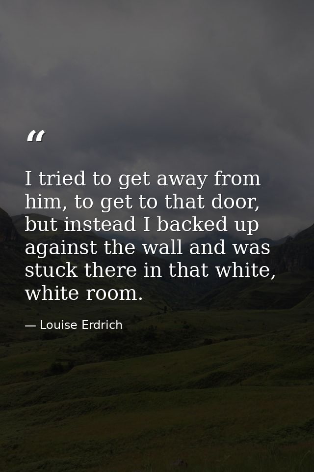 I tried to get away from him, to get to that door, but instead I backed up against the wall and was stuck there in that  — Louise Erdrich
