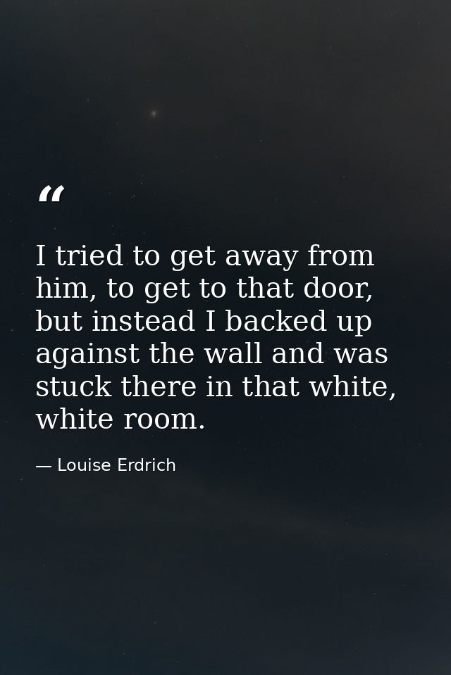 I tried to get away from him, to get to that door, but instead I backed up against the wall and was stuck there in that  — Louise Erdrich