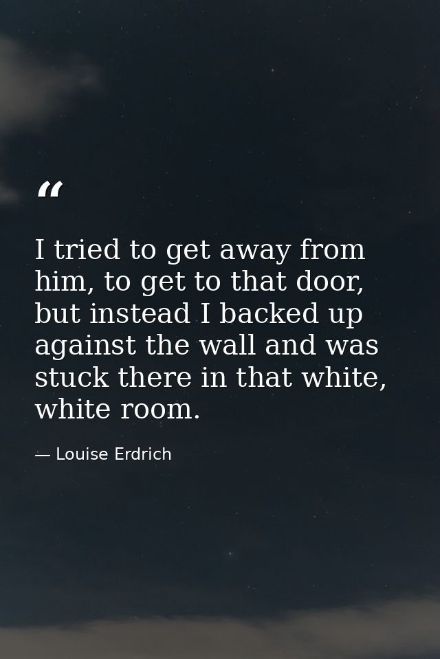 I tried to get away from him, to get to that door, but instead I backed up against the wall and was stuck there in that  — Louise Erdrich