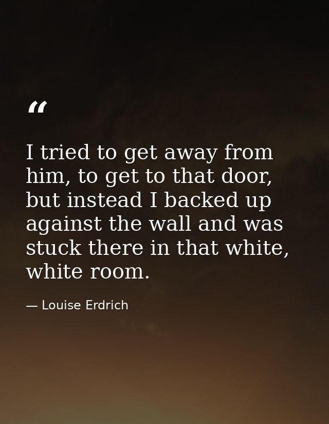 I tried to get away from him, to get to that door, but instead I backed up against the wall and was stuck there in that  — Louise Erdrich