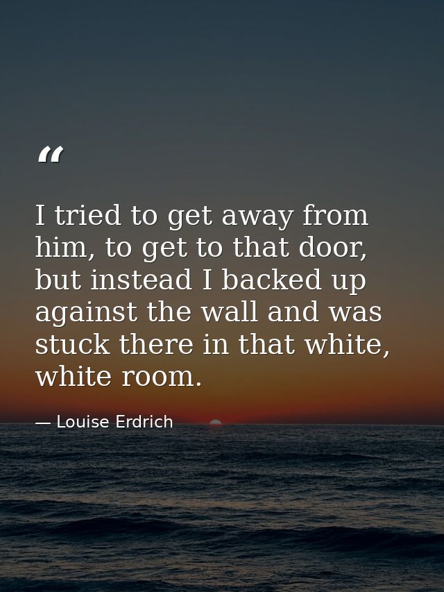 I tried to get away from him, to get to that door, but instead I backed up against the wall and was stuck there in that  — Louise Erdrich