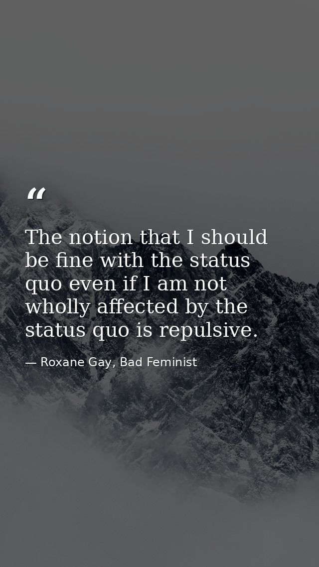 The notion that I should be fine with the status quo even if I am not wholly affected by the status quo is repulsive. — Roxane Gay, Bad Feminist