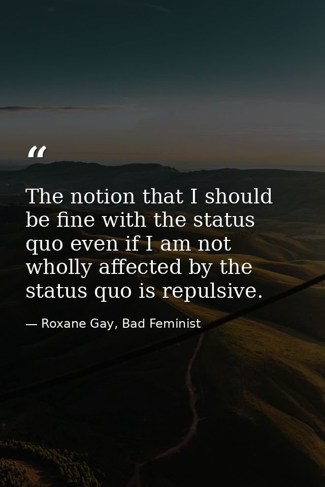 The notion that I should be fine with the status quo even if I am not wholly affected by the status quo is repulsive. — Roxane Gay, Bad Feminist