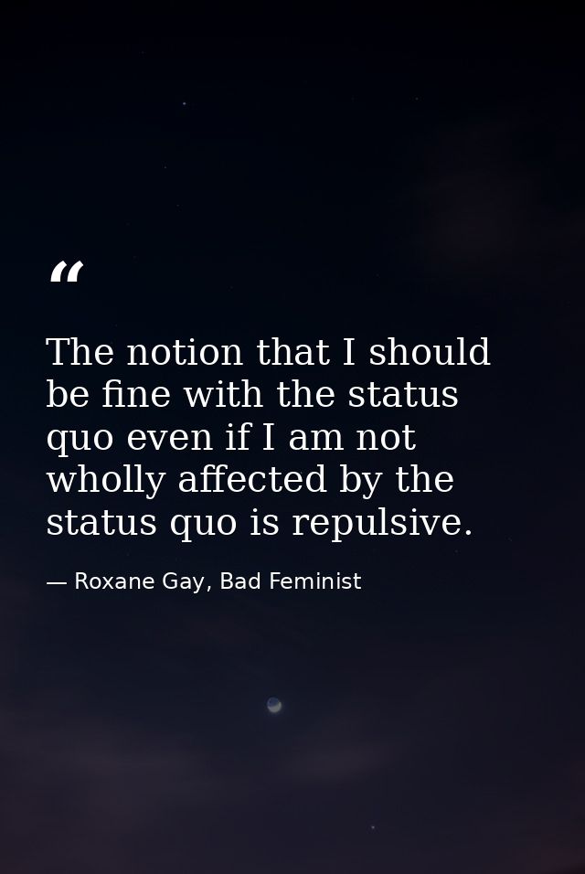 The notion that I should be fine with the status quo even if I am not wholly affected by the status quo is repulsive. — Roxane Gay, Bad Feminist
