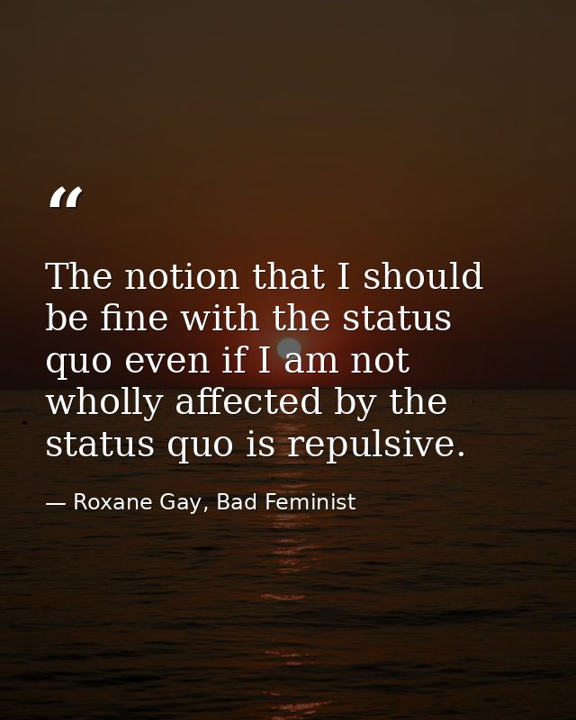 The notion that I should be fine with the status quo even if I am not wholly affected by the status quo is repulsive. — Roxane Gay, Bad Feminist
