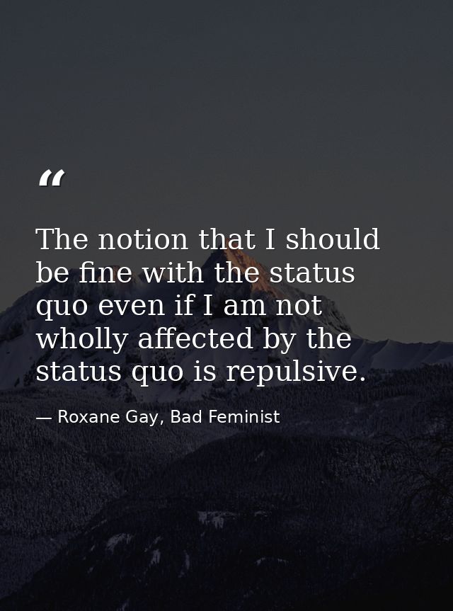 The notion that I should be fine with the status quo even if I am not wholly affected by the status quo is repulsive. — Roxane Gay, Bad Feminist