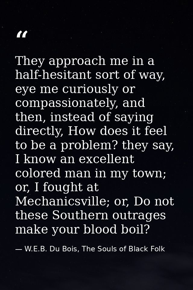 They approach me in a half-hesitant sort of way, eye me curiously or compassionately, and then, instead of saying direct — W.E.B. Du Bois, The Souls of Black Folk