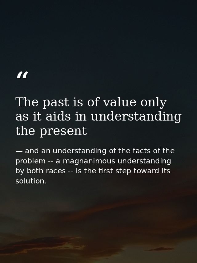 The past is of value only as it aids in understanding the present — and an understanding of the facts of the problem -- a magnanimous understanding by both races -- is the first step toward its solution.
