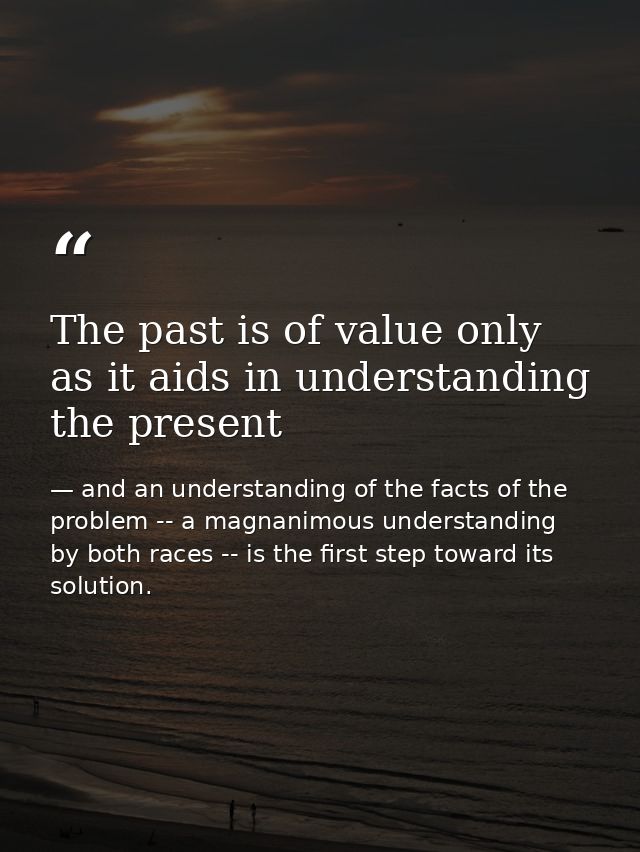 The past is of value only as it aids in understanding the present — and an understanding of the facts of the problem -- a magnanimous understanding by both races -- is the first step toward its solution.