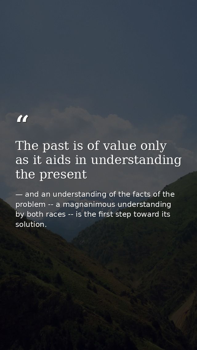 The past is of value only as it aids in understanding the present — and an understanding of the facts of the problem -- a magnanimous understanding by both races -- is the first step toward its solution.
