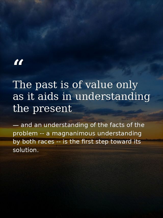 The past is of value only as it aids in understanding the present — and an understanding of the facts of the problem -- a magnanimous understanding by both races -- is the first step toward its solution.