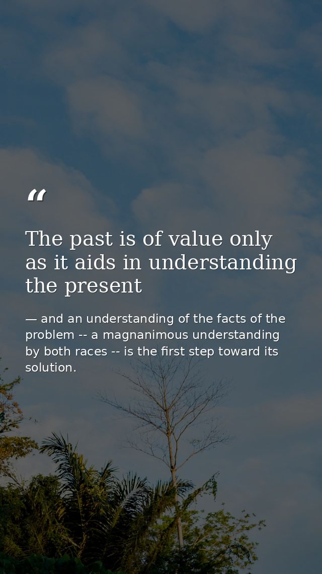 The past is of value only as it aids in understanding the present — and an understanding of the facts of the problem -- a magnanimous understanding by both races -- is the first step toward its solution.