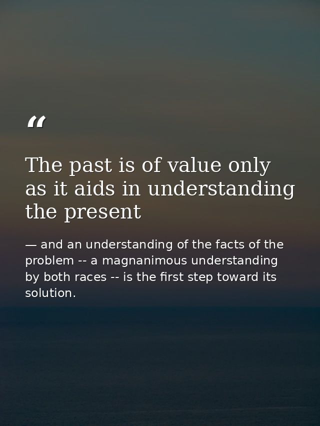 The past is of value only as it aids in understanding the present — and an understanding of the facts of the problem -- a magnanimous understanding by both races -- is the first step toward its solution.