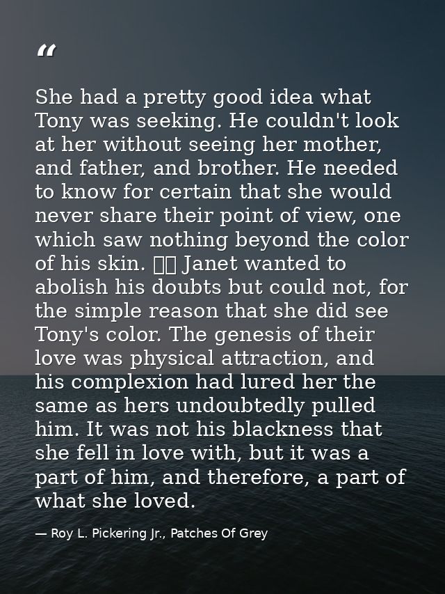 She had a pretty good idea what Tony was seeking. He couldn't look at her without seeing her mother, and father, and bro — Roy L. Pickering Jr., Patches Of Grey