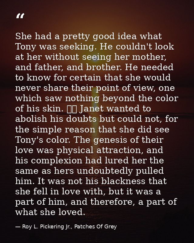 She had a pretty good idea what Tony was seeking. He couldn't look at her without seeing her mother, and father, and bro — Roy L. Pickering Jr., Patches Of Grey