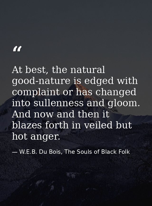 At best, the natural good-nature is edged with complaint or has changed into sullenness and gloom. And now and then it b — W.E.B. Du Bois, The Souls of Black Folk