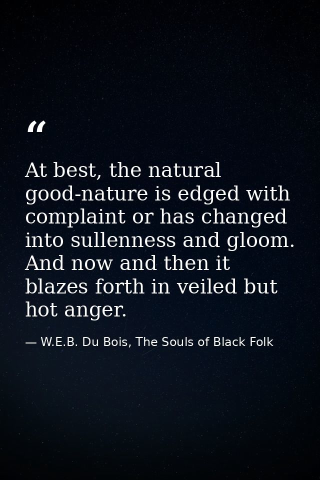 At best, the natural good-nature is edged with complaint or has changed into sullenness and gloom. And now and then it b — W.E.B. Du Bois, The Souls of Black Folk