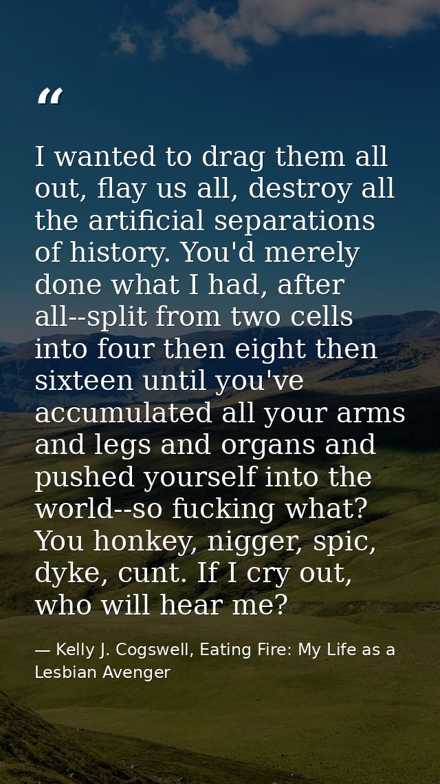 I wanted to drag them all out, flay us all, destroy all the artificial separations of history. You'd merely done what I  — Kelly J. Cogswell, Eating Fire: My Life as a Lesbian Avenger