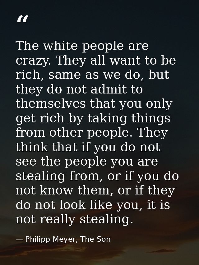 The white people are crazy. They all want to be rich, same as we do, but they do not admit to themselves that you only g — Philipp Meyer, The Son