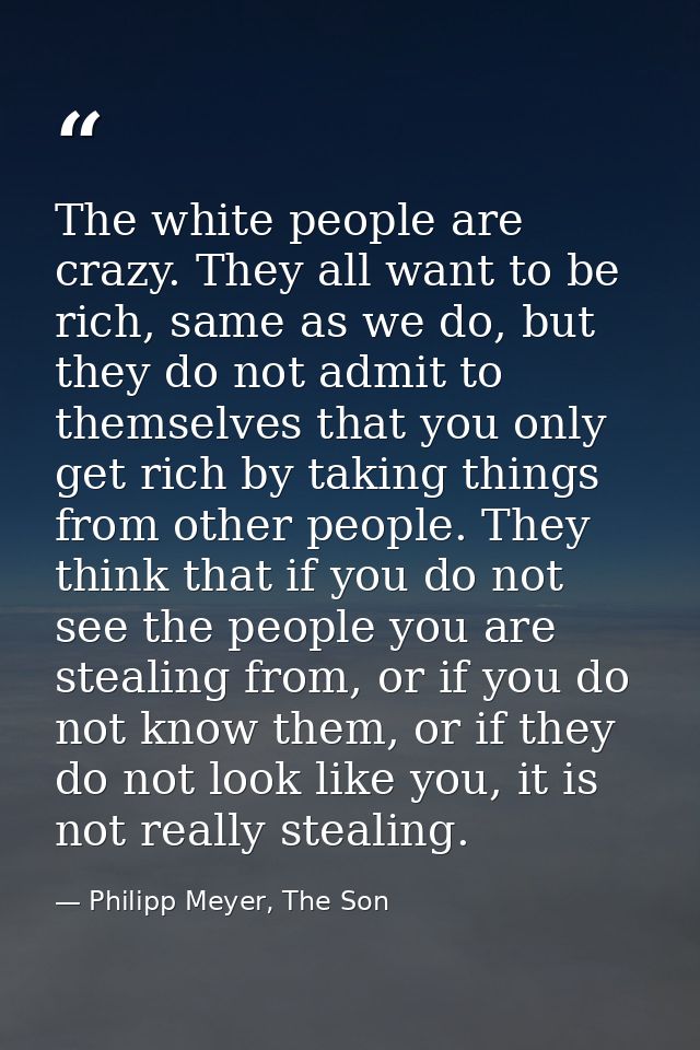 The white people are crazy. They all want to be rich, same as we do, but they do not admit to themselves that you only g — Philipp Meyer, The Son