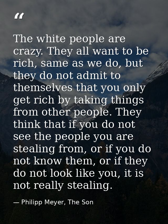 The white people are crazy. They all want to be rich, same as we do, but they do not admit to themselves that you only g — Philipp Meyer, The Son