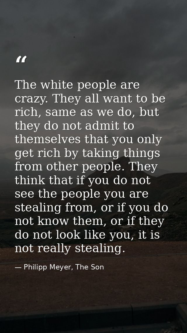 The white people are crazy. They all want to be rich, same as we do, but they do not admit to themselves that you only g — Philipp Meyer, The Son