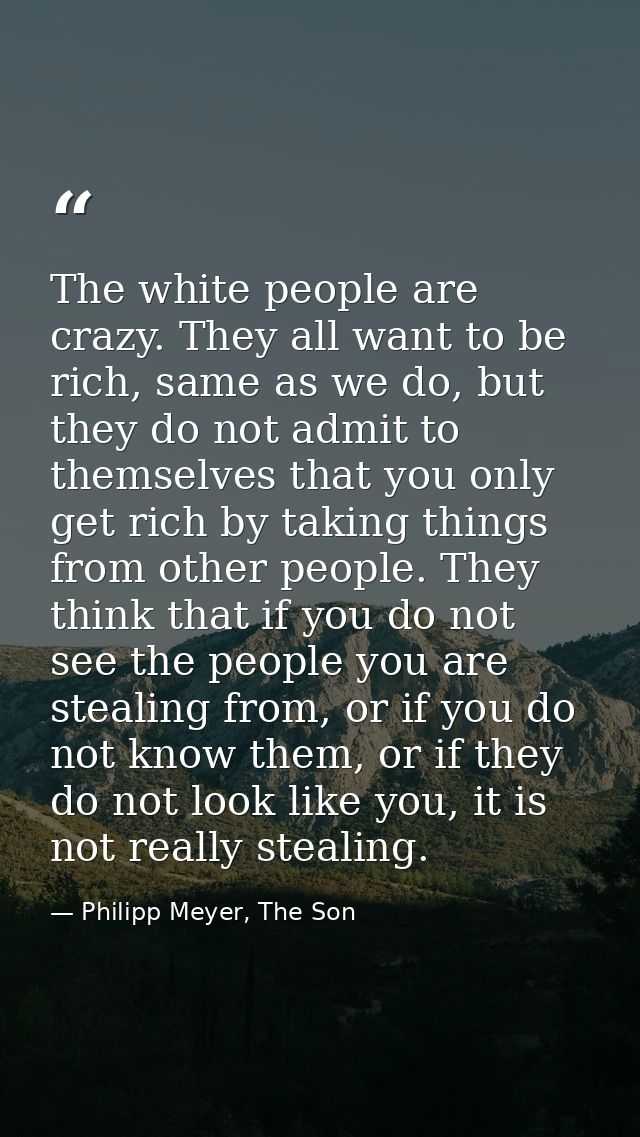 The white people are crazy. They all want to be rich, same as we do, but they do not admit to themselves that you only g — Philipp Meyer, The Son