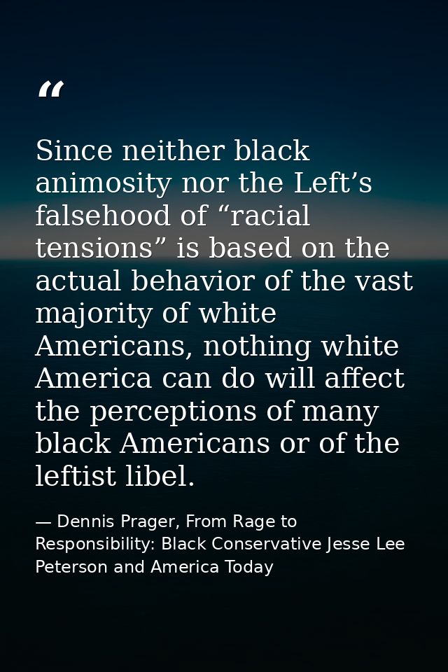 Since neither black animosity nor the Left’s falsehood of “racial tensions” is based on the actual behavior of the vast  — Dennis Prager, From Rage to Responsibility: Black Conservative Jesse Lee Peterson and America Today