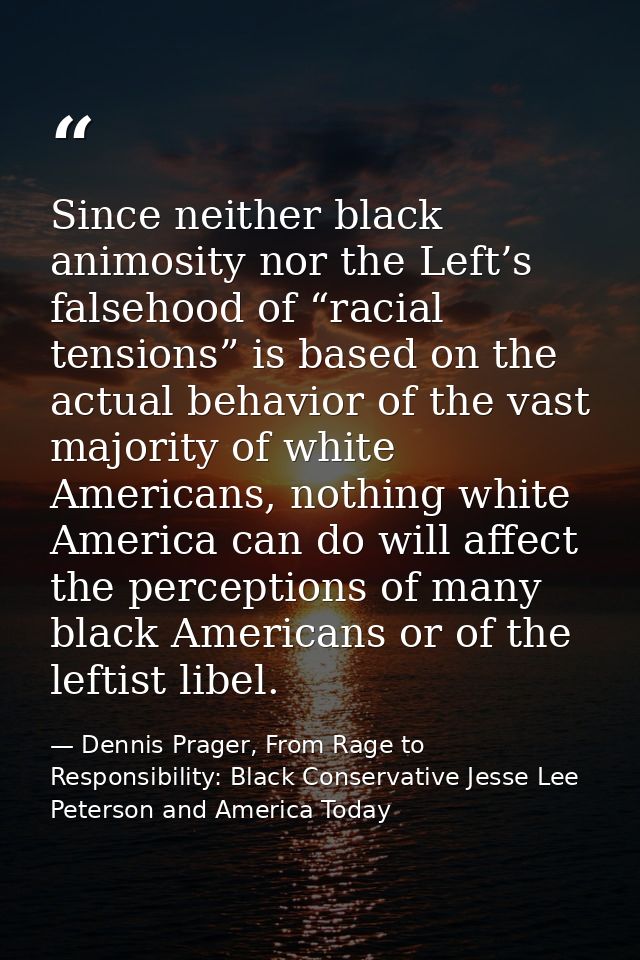 Since neither black animosity nor the Left’s falsehood of “racial tensions” is based on the actual behavior of the vast  — Dennis Prager, From Rage to Responsibility: Black Conservative Jesse Lee Peterson and America Today