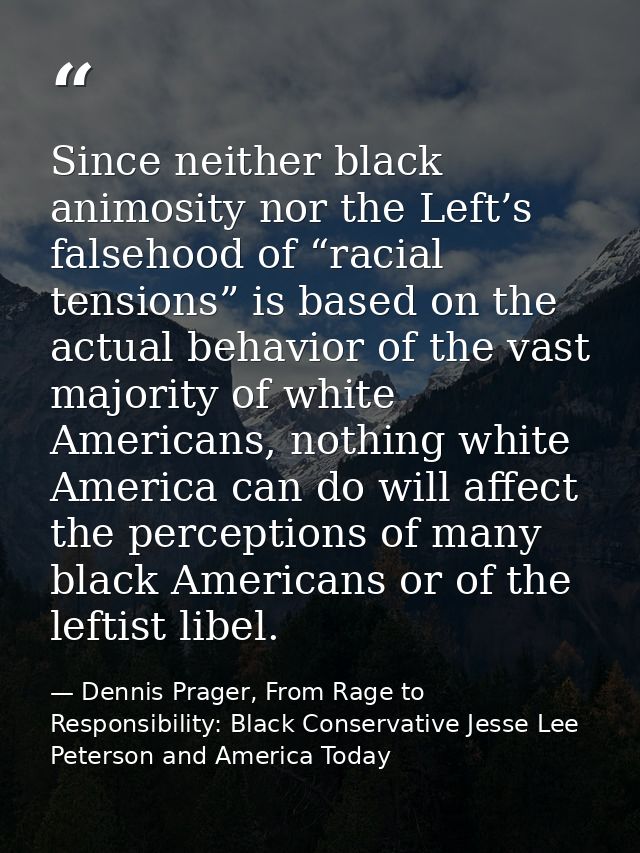 Since neither black animosity nor the Left’s falsehood of “racial tensions” is based on the actual behavior of the vast  — Dennis Prager, From Rage to Responsibility: Black Conservative Jesse Lee Peterson and America Today