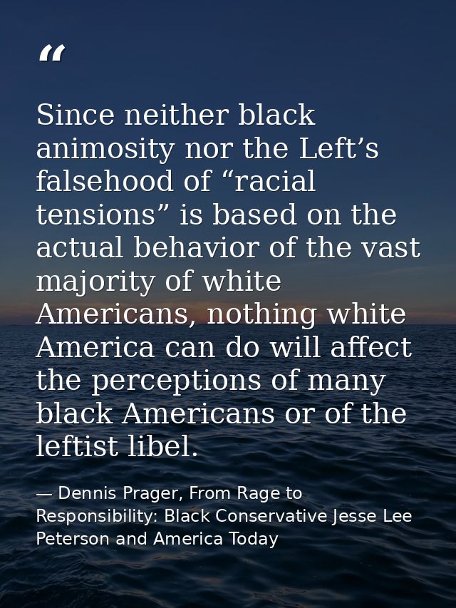 Since neither black animosity nor the Left’s falsehood of “racial tensions” is based on the actual behavior of the vast  — Dennis Prager, From Rage to Responsibility: Black Conservative Jesse Lee Peterson and America Today