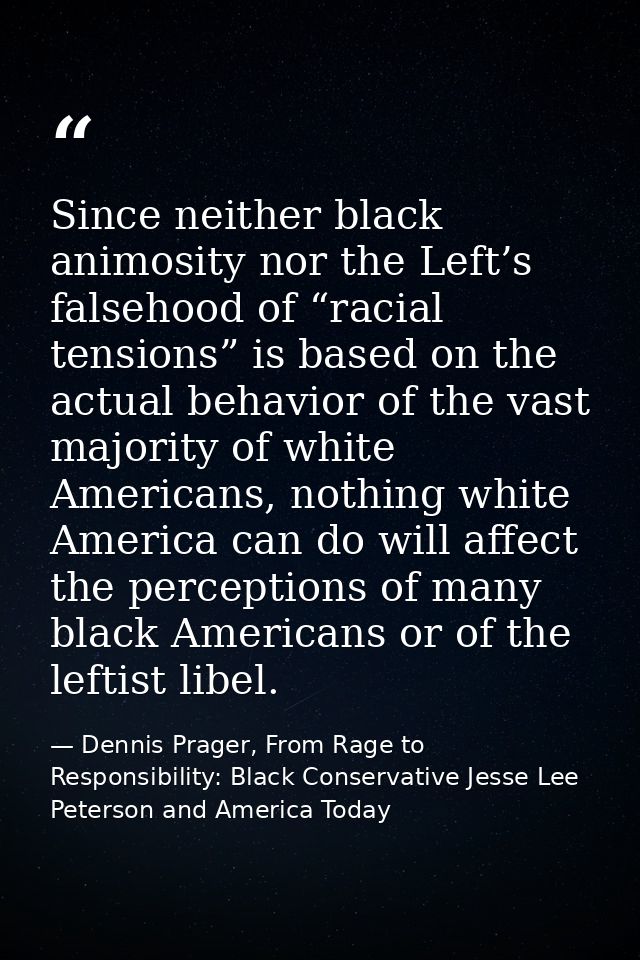 Since neither black animosity nor the Left’s falsehood of “racial tensions” is based on the actual behavior of the vast  — Dennis Prager, From Rage to Responsibility: Black Conservative Jesse Lee Peterson and America Today
